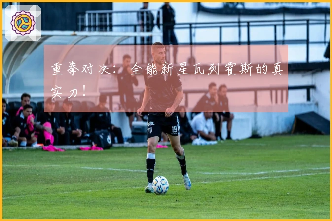 重拳对决：全能新星瓦列霍斯的真实力！