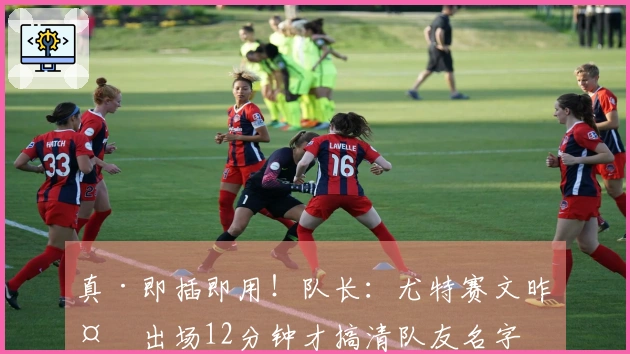 真·即插即用！队长：尤特赛文昨天出场12分钟才搞清队友名字