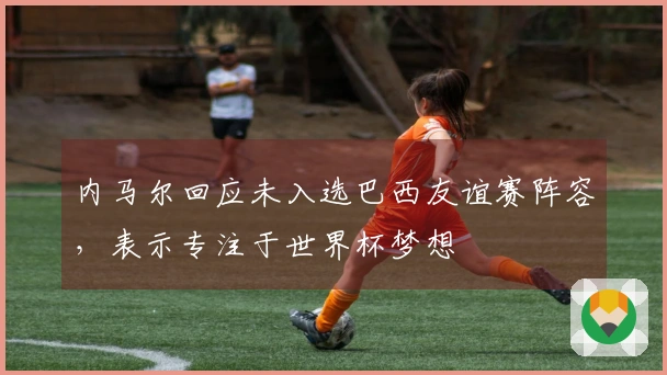 内马尔回应未入选巴西友谊赛阵容，表示专注于世界杯梦想