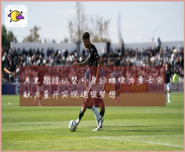 库里期待以替补身份继续为勇士贡献力量并实现退役梦想