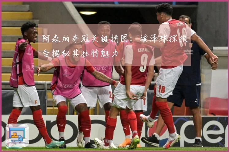 阿森纳夺冠关键拼图：埃泽球探报告揭秘其独特魅力