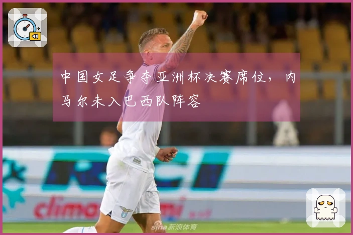 中国女足争夺亚洲杯决赛席位，内马尔未入巴西队阵容