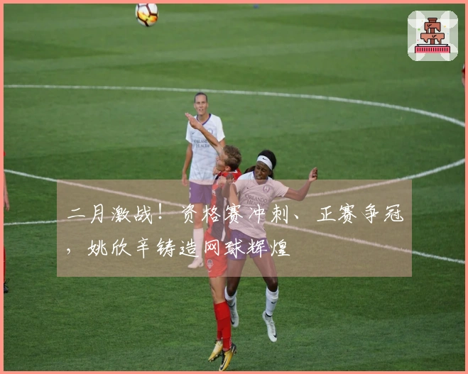 二月激战！资格赛冲刺、正赛争冠，姚欣辛铸造网球辉煌