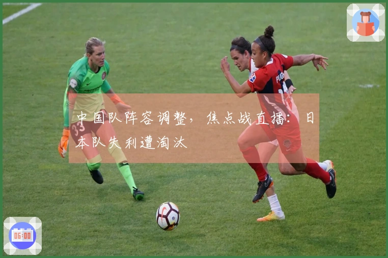 中国队阵容调整，焦点战直播：日本队失利遭淘汰